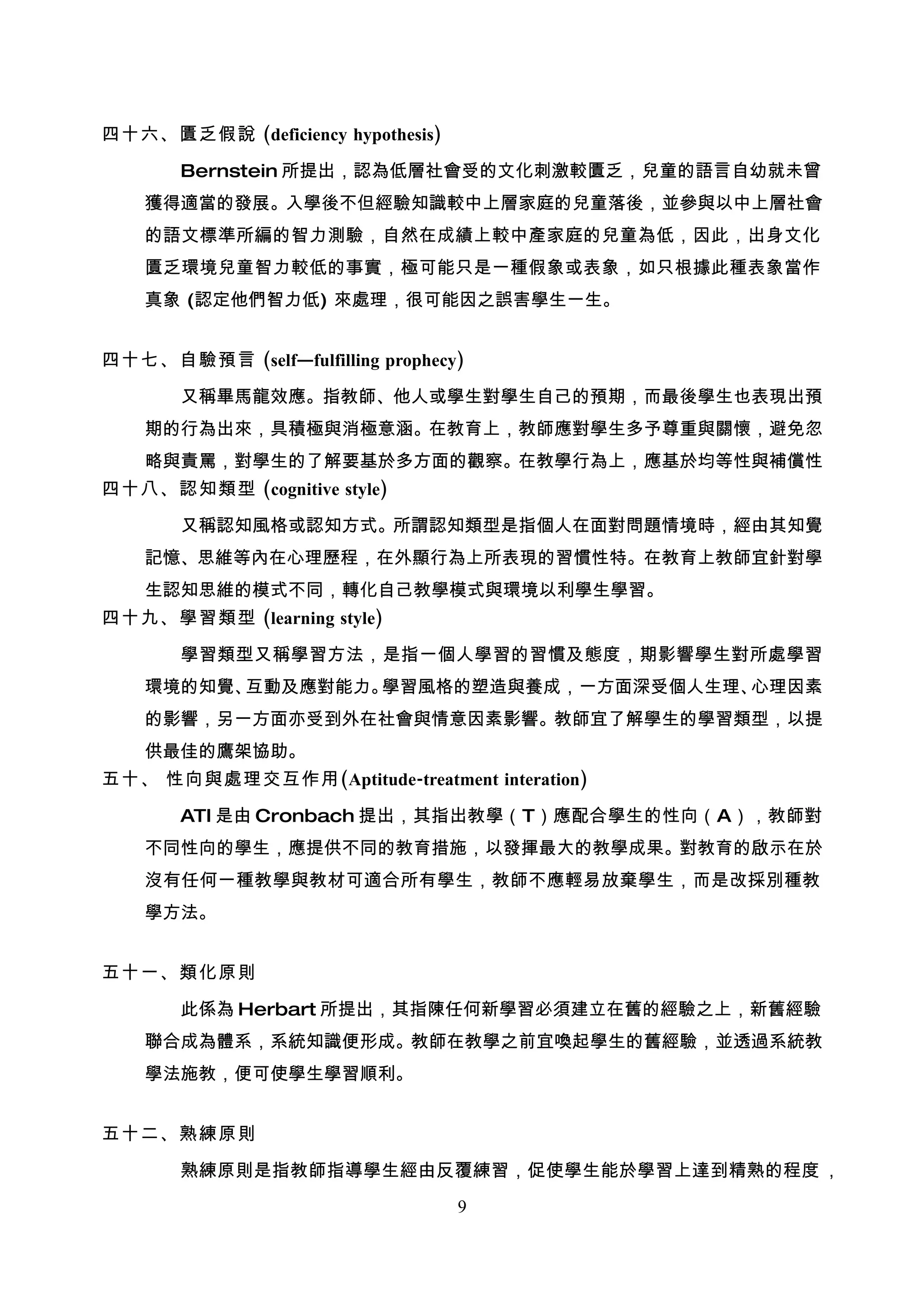 四十六、匱乏假說 (deficiency hypothesis)

       Bernstein 所提出，認為低層社會受的文化刺激較匱乏，兒童的語言自幼就未曾
    獲得適當的發展。入學後不但經驗知識較中上層家庭的兒童落後，並參與以中上層社會
    的語文標準所編的智力測驗，自然在成績上較中產家庭的兒童為低，因此，出身文化
    匱乏環境兒童智力較低的事實，極可能只是一種假象或表象，如只根據此種表象當作
    真象 (認定他們智力低) 來處理，很可能因之誤害學生一生。


四十七、自驗預言 (self—fulfilling prophecy)

       又稱畢馬龍效應。指教師、他人或學生對學生自己的預期，而最後學生也表現出預
    期的行為出來，具積極與消極意涵。在教育上，教師應對學生多予尊重與關懷，避免忽
    略與責罵，對學生的了解要基於多方面的觀察。在教學行為上，應基於均等性與補償性
四十八、認知類型 (cognitive style)

       又稱認知風格或認知方式。所謂認知類型是指個人在面對問題情境時，經由其知覺
    記憶、思維等內在心理歷程，在外顯行為上所表現的習慣性特。在教育上教師宜針對學
    生認知思維的模式不同，轉化自己教學模式與環境以利學生學習。
四十九、學習類型 (learning style)

       學習類型又稱學習方法，是指一個人學習的習慣及態度，期影響學生對所處學習
    環境的知覺、互動及應對能力。學習風格的塑造與養成，一方面深受個人生理、心理因素
    的影響，另一方面亦受到外在社會與情意因素影響。教師宜了解學生的學習類型，以提
    供最佳的鷹架協助。
五十、 性向與處理交互作用(Aptitude-treatment interation)

       ATI 是由 Cronbach 提出，其指出教學（T）應配合學生的性向（A），教師對
    不同性向的學生，應提供不同的教育措施，以發揮最大的教學成果。對教育的啟示在於
    沒有任何一種教學與教材可適合所有學生，教師不應輕易放棄學生，而是改採別種教
    學方法。


五十一、類化原則

       此係為 Herbart 所提出，其指陳任何新學習必須建立在舊的經驗之上，新舊經驗
    聯合成為體系，系統知識便形成。教師在教學之前宜喚起學生的舊經驗，並透過系統教
    學法施教，便可使學生學習順利。


五十二、熟練原則

       熟練原則是指教師指導學生經由反覆練習，促使學生能於學習上達到精熟的程度 ，

                                   9
 