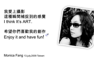 我愛上攝影這種瞬間補捉到的感覺I think It’s ART. 希望你們喜歡我的創作  Enjoy it and have fun!Monica Fang 13.july.2009 Taiwan 