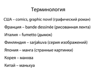 Терминология
США – comics, graphic novel (графический роман)
Франция – bande dessinée (рисованная лента)
Италия – fumetto (дымок)
Финляндия – sarjakuva (серия изображений)
Япония – манга (странные картинки)
Корея – манхва
Китай – маньхуа
 