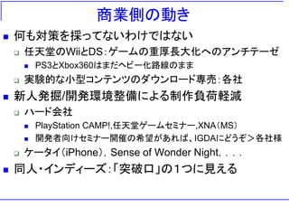 商業側の動き
   何も対策を採ってないわけではない
       任天堂のWiiとDS：ゲームの重厚長大化へのアンチテーゼ
           PS3とXbox360はまだヘビー化路線のまま
       実験的な小型コンテンツのダウンロード専売：各社
   新人発掘/開発環境整備による制作負荷軽減
       ハード会社
           PlayStation CAMP!,任天堂ゲームセミナー,XNA＇MS（
           開発者向けセミナー開催の希望があれば、IGDAにどうぞ＞各社様
       ケータイ＇iPhone（，Sense of Wonder Night，．．．
   同人・インディーズ：「突破口」の１つに見える
 