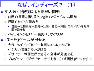 なぜ、インディーズ？ ＇１（
   少人数・小規模による素早い開発
       前回の言葉を借りると、agile＇アジャイル（な開発
       経験をたくさん積める
           企画→仕様策定→開発→公開／発売→評価 のサイクルを短期
            間で回せる
       ペイラインが低い：一般受けしなくてOK
   「尖った」ゲームが出せる
       大作でなくてもOK：「一発芸タイトル」でもOK
           かえって個性が光って見える
       デザイナーの個性が生きる／全体が見渡せる
       プログラマー＇デザイナー兼任も多い（の「個性」が出やすい
 