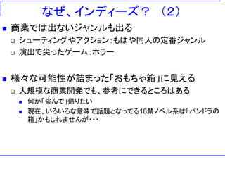 なぜ、インディーズ？ ＇２（
   商業では出ないジャンルも出る
       シューティングやアクション：もはや同人の定番ジャンル
       演出で尖ったゲーム：ホラー


   様々な可能性が詰まった「おもちゃ箱」に見える
       大規模な商業開発でも、参考にできるところはある
           何か「盗んで」帰りたい
           現在、いろいろな意味で話題となってる18禁ノベル系は「パンドラの
            箱」かもしれませんが・・・
 