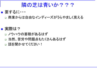 隣の芝は青いか？？？
   要するに・・・
       商業からは自由なインディーズがうらやましく見える


   実際は？
       ノウハウの蓄積があるはず
       当然、苦労や問題点もたくさんあるはず
       話を聞かせてください！
 