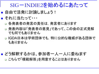 SIG－INDIE2を始めるにあたって
   自由で活発に討論しましょう！
   それに当たって・・・
       各発表者の発言の責任は，発言者にあります
       発表内容は「発表者の意見」であって、この会の正式見解
        でも何でもありません
       IGDA日本は学術団体でも，特に公的な権威がある団体で
        もありません


   どう解釈するかは、参加者一人一人に委ねます
       こちらで「模範解答」を用意することはありません
 
