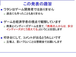 この発表の趣旨
   ワタシはゲーム開発者ではありません
       過去にも作ったこともありません


   ゲームを経済学者の視点で観察しています
       商業とインディーズゲームを見て，「商業の人からは，多分
        インディーズがこう見えてる」ということを話します


   叩き台にして，コメントが出るとうれしいです
       立場上，言いづらいことは懇親会でお願いします
 