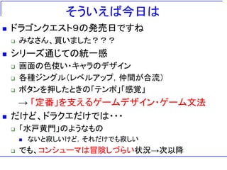 そういえば今日は
   ドラゴンクエスト９の発売日ですね
       みなさん、買いました？？？
   シリーズ通じての統一感
       画面の色使い・キャラのデザイン
       各種ジングル＇レベルアップ，仲間が合流（
       ボタンを押したときの「テンポ」「感覚」
     → 「定番」を支えるゲームデザイン・ゲーム文法
   だけど、ドラクエだけでは・・・
       「水戸黄門」のようなもの
           ないと寂しいけど，それだけでも寂しい
       でも、コンシューマは冒険しづらい状況→次以降
 