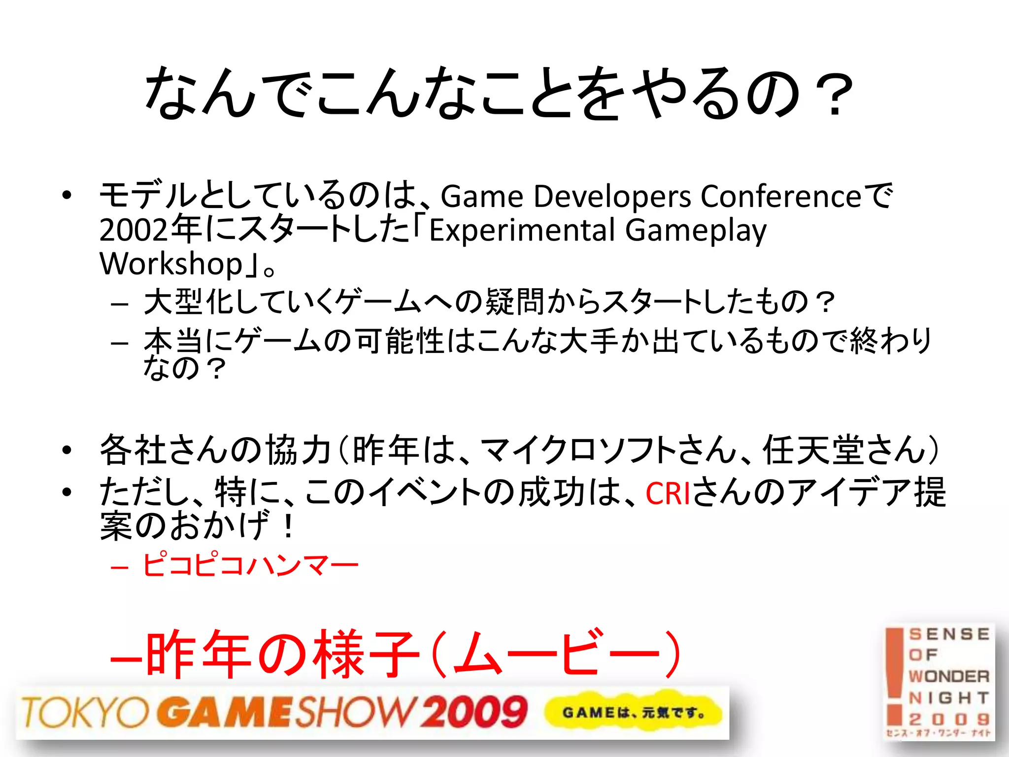 なんでこんなことをやるの？
• モデルとしているのは、Game Developers Conferenceで
  2002年にスタートした「Experimental Gameplay
  Workshop」。
  – 大型化していくゲームへの疑問からスタートしたもの？
  – 本当にゲームの可能性はこんな大手か出ているもので終わり
    なの？

• 各社さんの協力（昨年は、マイクロソフトさん、任天堂さん）
• ただし、特に、このイベントの成功は、CRIさんのアイデア提
  案のおかげ！
  – ピコピコハンマー


  –昨年の様子（ムービー）
 