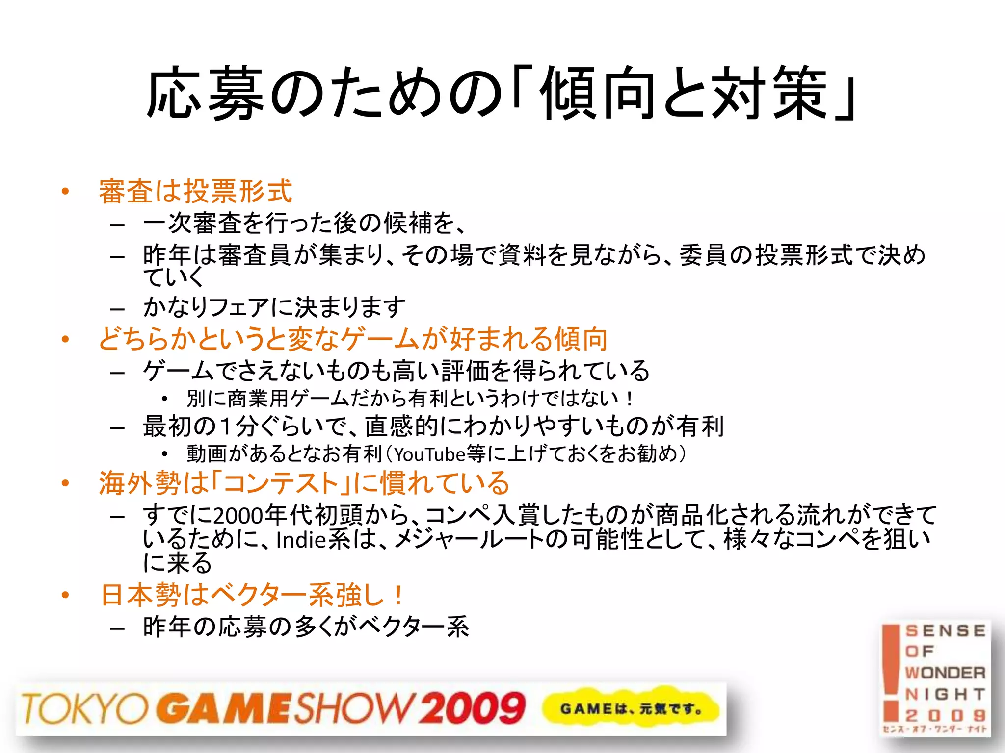 応募のための「傾向と対策」
• 審査は投票形式
  – 一次審査を行った後の候補を、
  – 昨年は審査員が集まり、その場で資料を見ながら、委員の投票形式で決め
    ていく
  – かなりフェアに決まります
• どちらかというと変なゲームが好まれる傾向
  – ゲームでさえないものも高い評価を得られている
    • 別に商業用ゲームだから有利というわけではない！
  – 最初の１分ぐらいで、直感的にわかりやすいものが有利
    • 動画があるとなお有利（YouTube等に上げておくをお勧め）
• 海外勢は「コンテスト」に慣れている
  – すでに2000年代初頭から、コンペ入賞したものが商品化される流れができて
    いるために、Indie系は、メジャールートの可能性として、様々なコンペを狙い
    に来る
• 日本勢はベクター系強し！
  – 昨年の応募の多くがベクター系
 