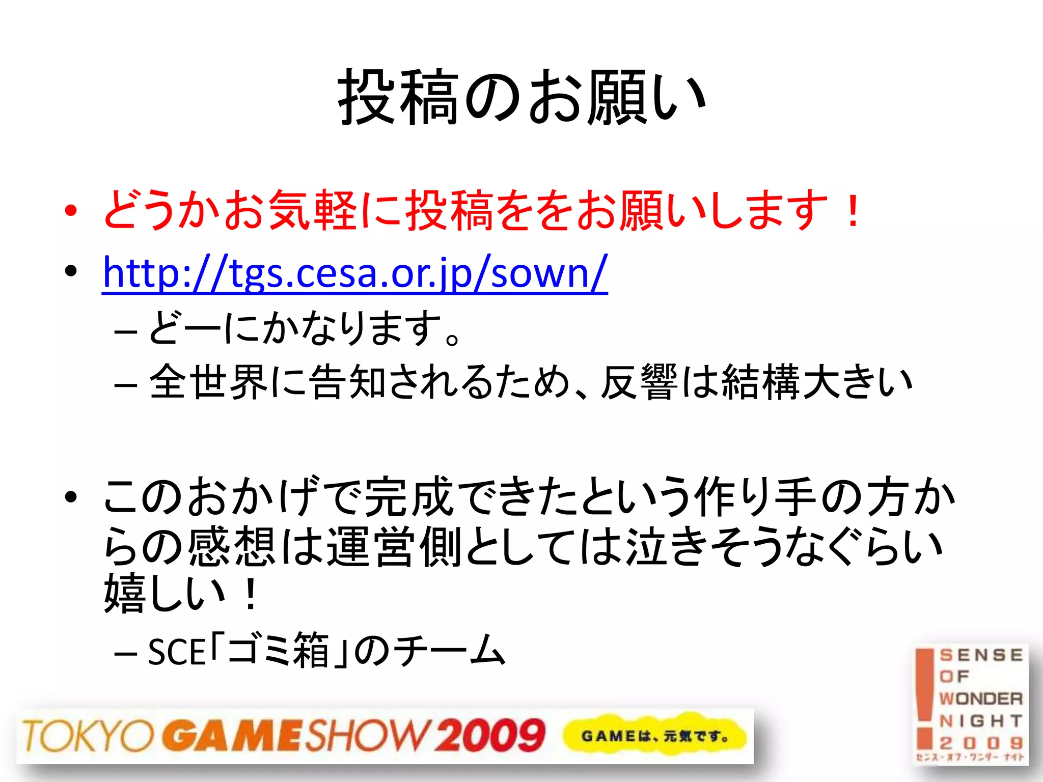 投稿のお願い
• どうかお気軽に投稿ををお願いします！
• http://tgs.cesa.or.jp/sown/
 – どーにかなります。
 – 全世界に告知されるため、反響は結構大きい

• このおかげで完成できたという作り手の方か
  らの感想は運営側としては泣きそうなぐらい
  嬉しい！
 – SCE「ゴミ箱」のチーム
 