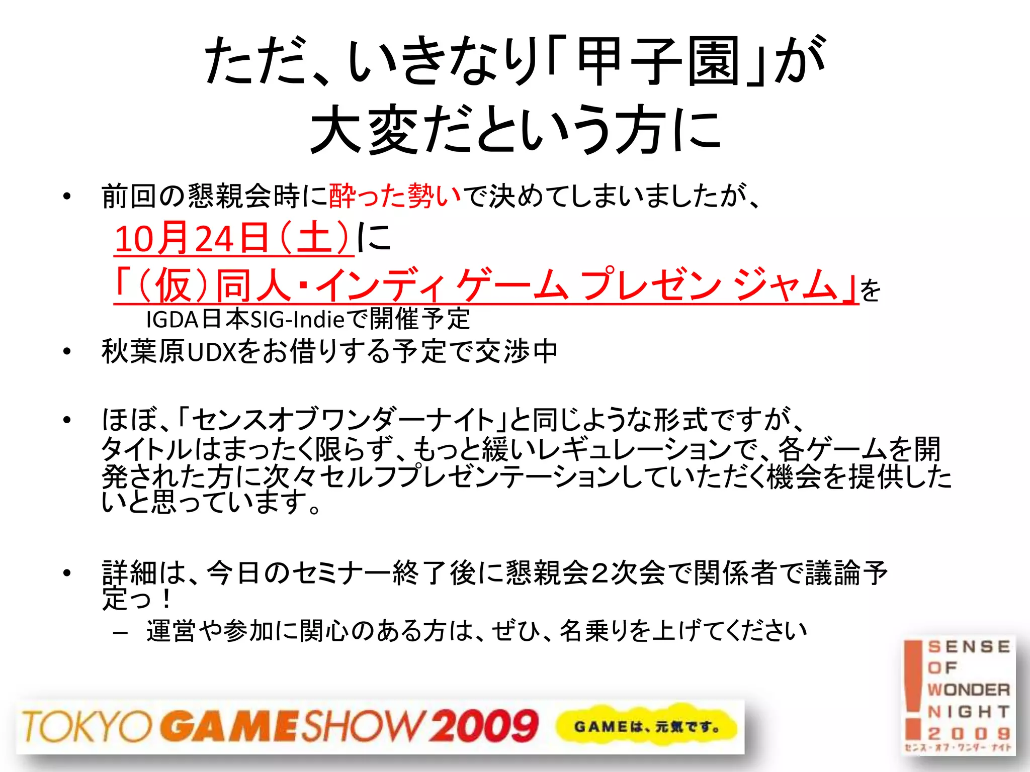 ただ、いきなり「甲子園」が
        大変だという方に
• 前回の懇親会時に酔った勢いで決めてしまいましたが、
  10月24日（土）に
  「（仮）同人・インディ ゲーム プレゼン ジャム」を
   IGDA日本SIG-Indieで開催予定
• 秋葉原UDXをお借りする予定で交渉中

• ほぼ、「センスオブワンダーナイト」と同じような形式ですが、
  タイトルはまったく限らず、もっと緩いレギュレーションで、各ゲームを開
  発された方に次々セルフプレゼンテーションしていただく機会を提供した
  いと思っています。

• 詳細は、今日のセミナー終了後に懇親会２次会で関係者で議論予
  定っ！
  – 運営や参加に関心のある方は、ぜひ、名乗りを上げてください
 