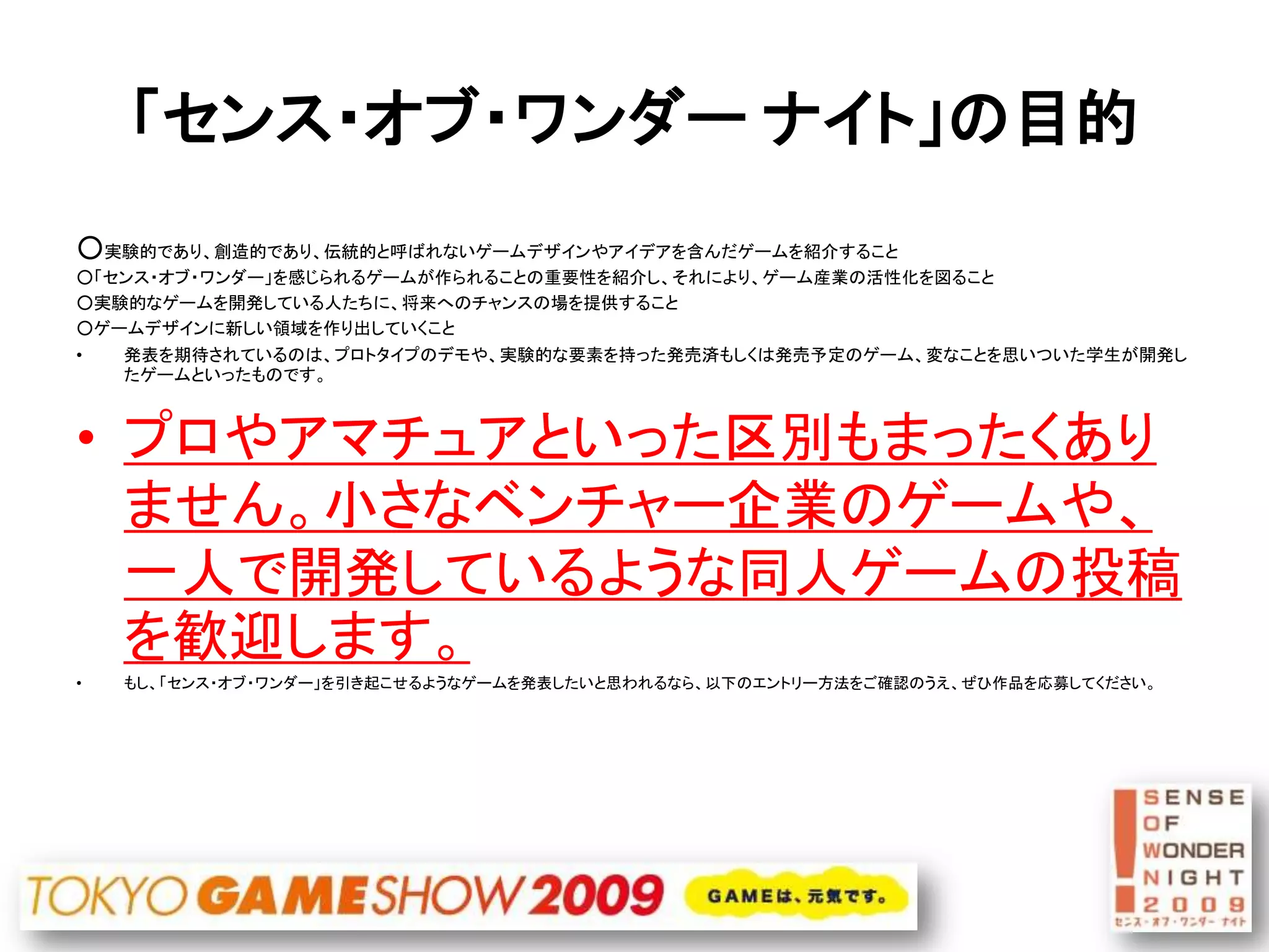 「センス・オブ・ワンダー ナイト」の目的
○実験的であり、創造的であり、伝統的と呼ばれないゲームデザインやアイデアを含んだゲームを紹介すること
○「センス・オブ・ワンダー」を感じられるゲームが作られることの重要性を紹介し、それにより、ゲーム産業の活性化を図ること
○実験的なゲームを開発している人たちに、将来へのチャンスの場を提供すること
○ゲームデザインに新しい領域を作り出していくこと
•   発表を期待されているのは、プロトタイプのデモや、実験的な要素を持った発売済もしくは発売予定のゲーム、変なことを思いついた学生が開発し
    たゲームといったものです。



• プロやアマチュアといった区別もまったくあり
  ません。小さなベンチャー企業のゲームや、
  一人で開発しているような同人ゲームの投稿
  を歓迎します。
•   もし、「センス・オブ・ワンダー」を引き起こせるようなゲームを発表したいと思われるなら、以下のエントリー方法をご確認のうえ、ぜひ作品を応募してください。
 