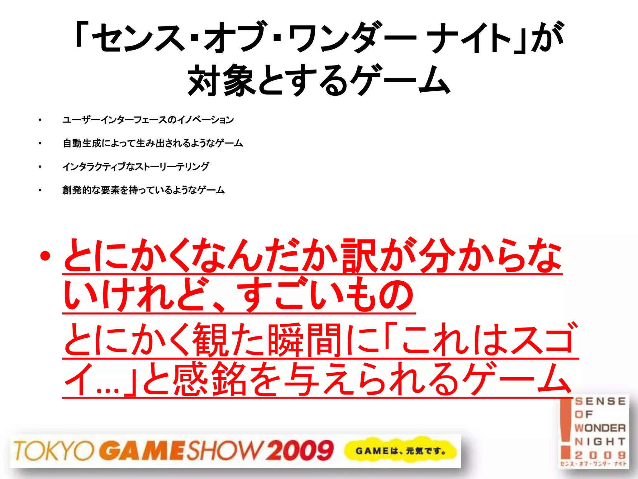 「センス・オブ・ワンダー ナイト」が
         対象とするゲーム
•   ユーザーインターフェースのイノベーション

•   自動生成によって生み出されるようなゲーム

•   インタラクティブなストーリーテリング

•   創発的な要素を持っているようなゲーム




• とにかくなんだか訳が分からな
  いけれど、すごいもの
  とにかく観た瞬間に「これはスゴ
  イ…」と感銘を与えられるゲーム
 
