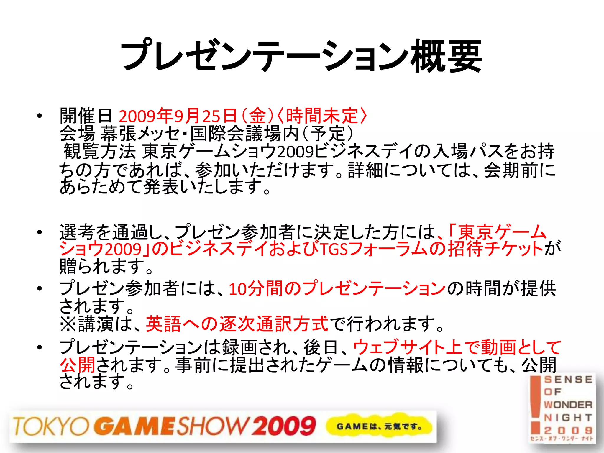 プレゼンテーション概要
• 開催日 2009年9月25日（金）〈時間未定〉
  会場 幕張メッセ・国際会議場内（予定）
  観覧方法 東京ゲームショウ2009ビジネスデイの入場パスをお持
  ちの方であれば、参加いただけます。詳細については、会期前に
  あらためて発表いたします。

• 選考を通過し、プレゼン参加者に決定した方には、「東京ゲーム
  ショウ2009」のビジネスデイおよびTGSフォーラムの招待チケットが
  贈られます。
• プレゼン参加者には、10分間のプレゼンテーションの時間が提供
  されます。
  ※講演は、英語への逐次通訳方式で行われます。
• プレゼンテーションは録画され、後日、ウェブサイト上で動画として
  公開されます。事前に提出されたゲームの情報についても、公開
  されます。
 