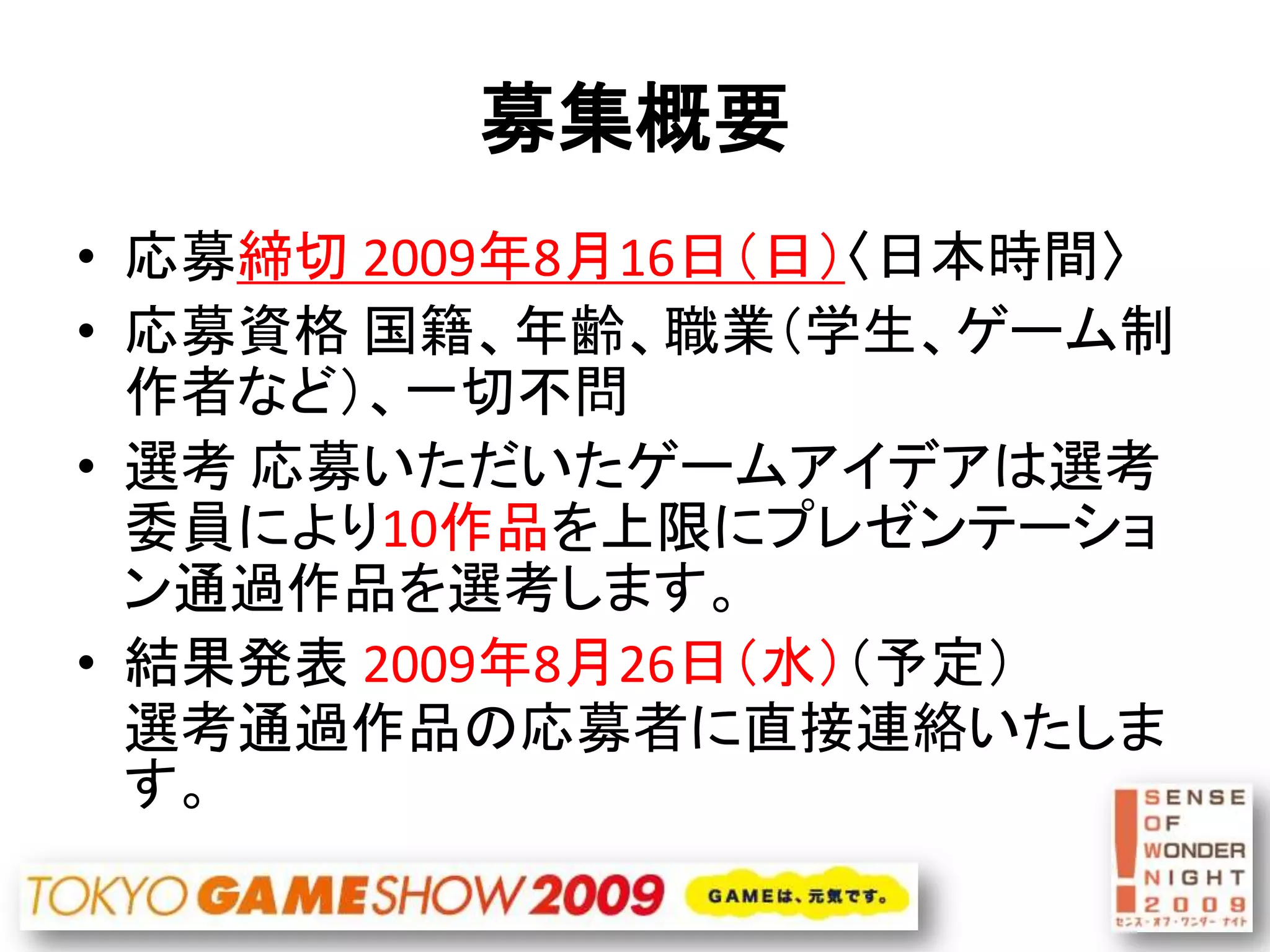 募集概要
• 応募締切 2009年8月16日（日）〈日本時間〉
• 応募資格 国籍、年齢、職業（学生、ゲーム制
  作者など）、一切不問
• 選考 応募いただいたゲームアイデアは選考
  委員により10作品を上限にプレゼンテーショ
  ン通過作品を選考します。
• 結果発表 2009年8月26日（水）（予定）
  選考通過作品の応募者に直接連絡いたしま
  す。
 