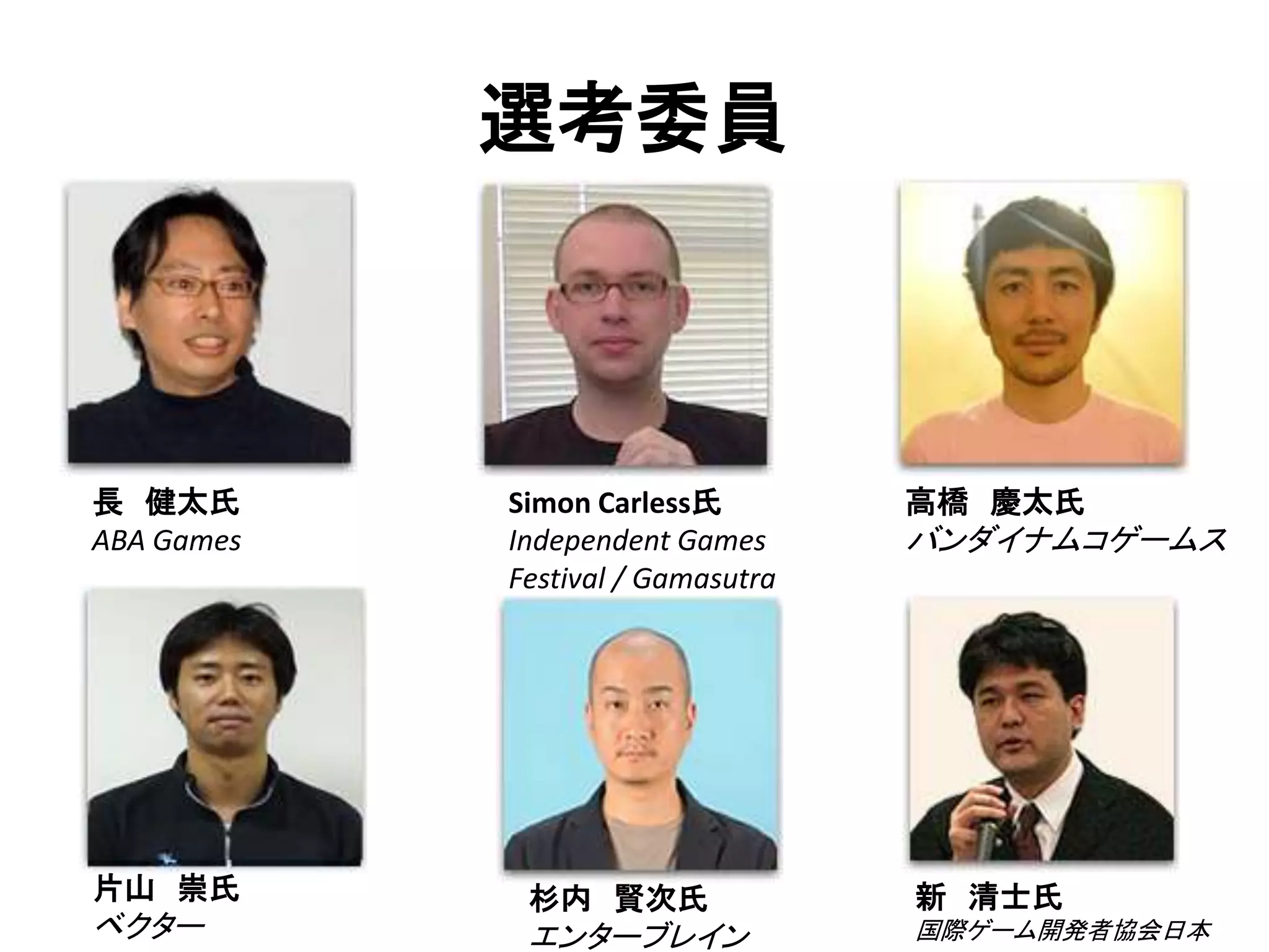 選考委員



長 健太氏       Simon Carless氏         高橋 慶太氏
ABA Games   Independent Games      バンダイナムコゲームス
            Festival / Gamasutra




片山 崇氏        杉内 賢次氏                新 清士氏
ベクター         エンターブレイン              国際ゲーム開発者協会日本
 