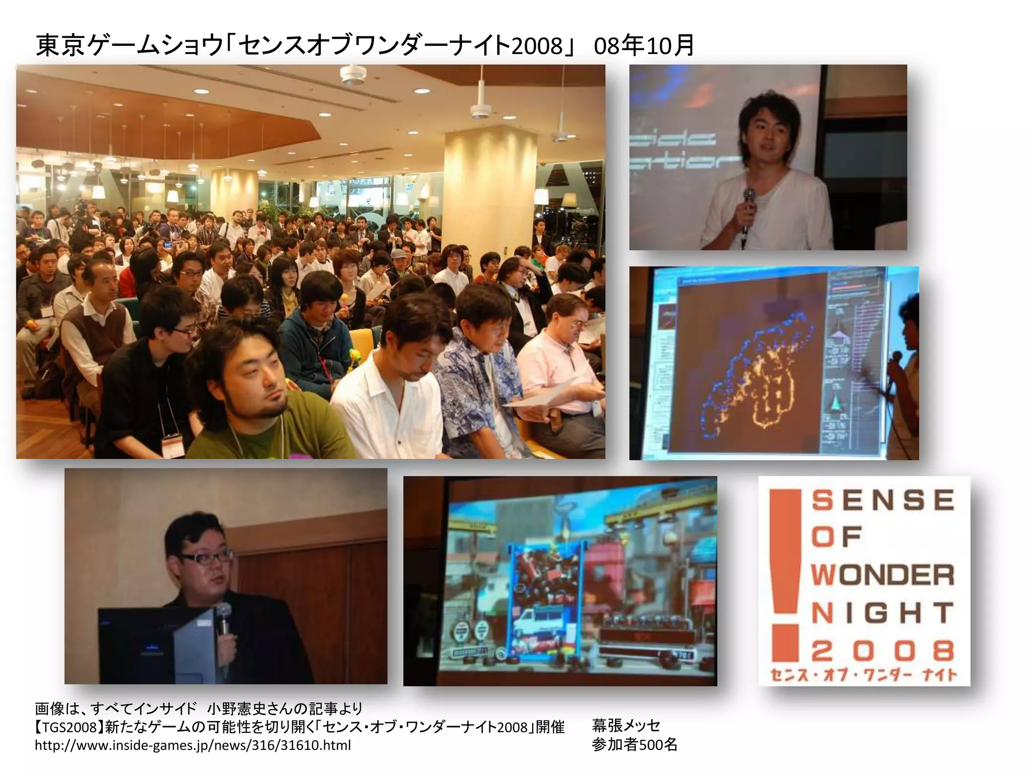 東京ゲームショウ「センスオブワンダーナイト2008」 08年10月




画像は、すべてインサイド 小野憲史さんの記事より
【TGS2008】新たなゲームの可能性を切り開く「センス・オブ・ワンダーナイト2008」開催   幕張メッセ
http://www.inside-games.jp/news/316/31610.html   参加者500名
 