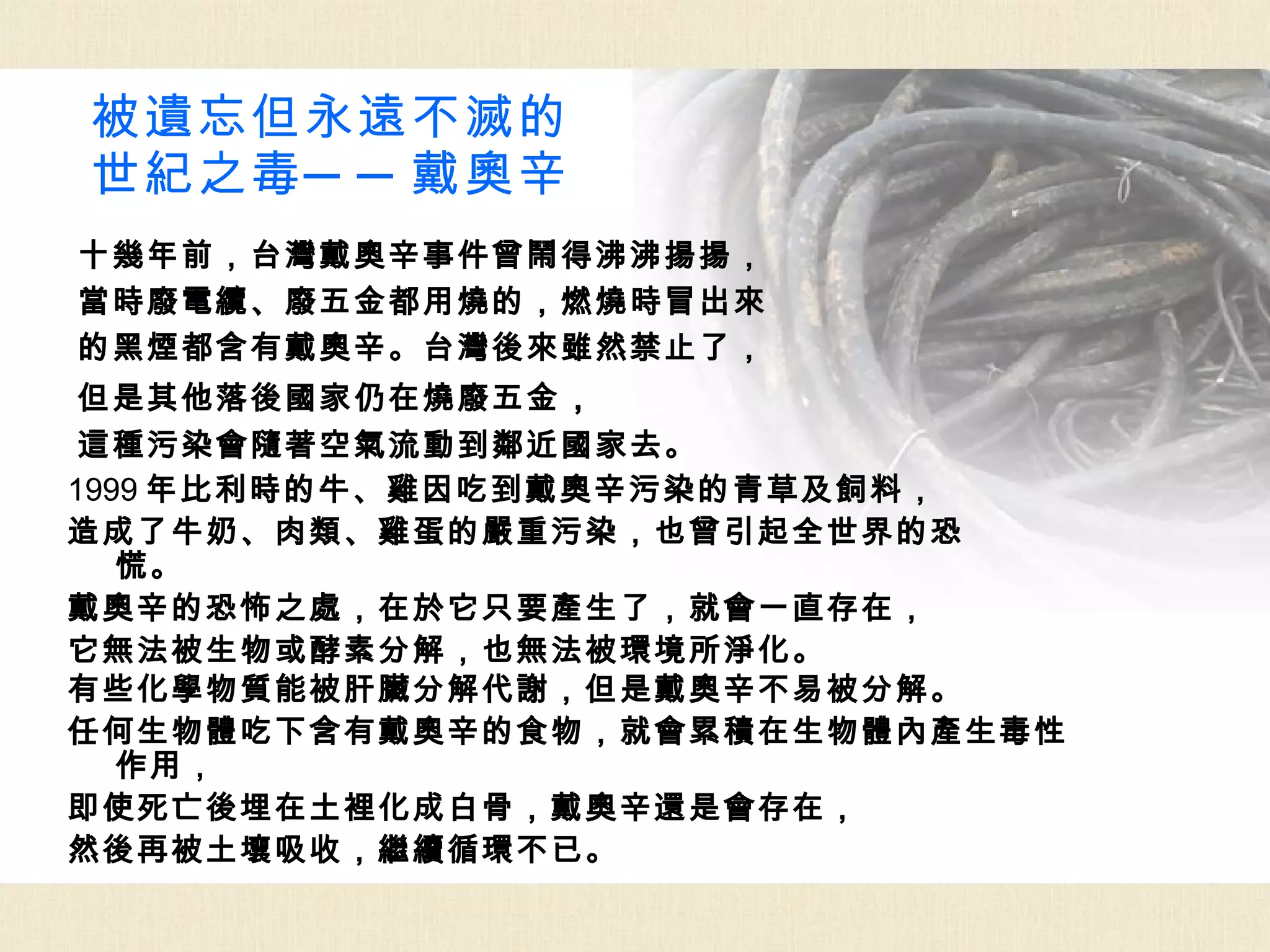 被遺忘但永遠不滅的
世紀之毒 ─ ─ 戴奧辛
十幾年前，台灣戴奧辛事件曾鬧得沸沸揚揚，
當時廢電纜、廢五金都用燒的，燃燒時冒出來
的黑煙都含有戴奧辛。台灣後來雖然禁止了，
 但是其他落後國家仍在燒廢五金 ，
 這種污染會隨著空氣流動到鄰近國家去。
1999 年比利時的牛、雞因吃到戴奧辛污染的青草及飼料，
造成了牛奶、肉類、雞蛋的嚴重污染，也曾引起全世界的恐
   慌。
戴奧辛的恐怖之處，在於它只要產生了，就會一直存在，
它無法被生物或酵素分解，也無法被環境所淨化。
有些化學物質能被肝臟分解代謝，但是戴奧辛不易被分解。
任何生物體吃下含有戴奧辛的食物，就會累積在生物體內產生毒性
   作用，
即使死亡後埋在土裡化成白骨，戴奧辛還是會存在，
然後再被土壤吸收，繼續循環不已。
 