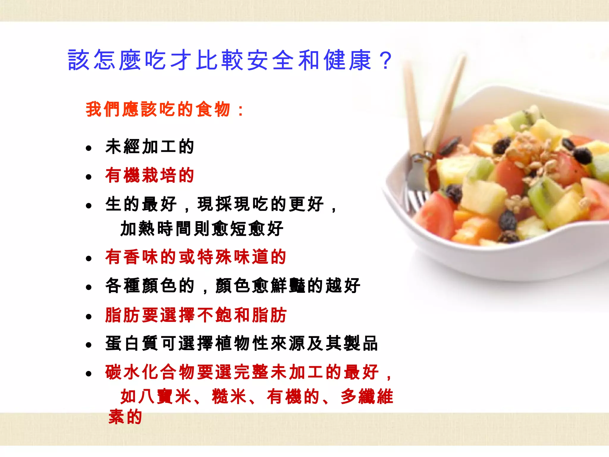該怎麼吃才比較安全和健康？
我們應該吃的食物：

●   未經加工的
●   有機栽培的
●   生的最好，現採現吃的更好，
     加熱時間則愈短愈好
●   有香味的或特殊味道的
●   各種顏色的，顏色愈鮮豔的越好
●   脂肪要選擇不飽和脂肪
●   蛋白質可選擇植物性來源及其製品
●   碳水化合物要選完整未加工的最好，
     如八寶米、糙米、有機的、多纖維
    素的
 