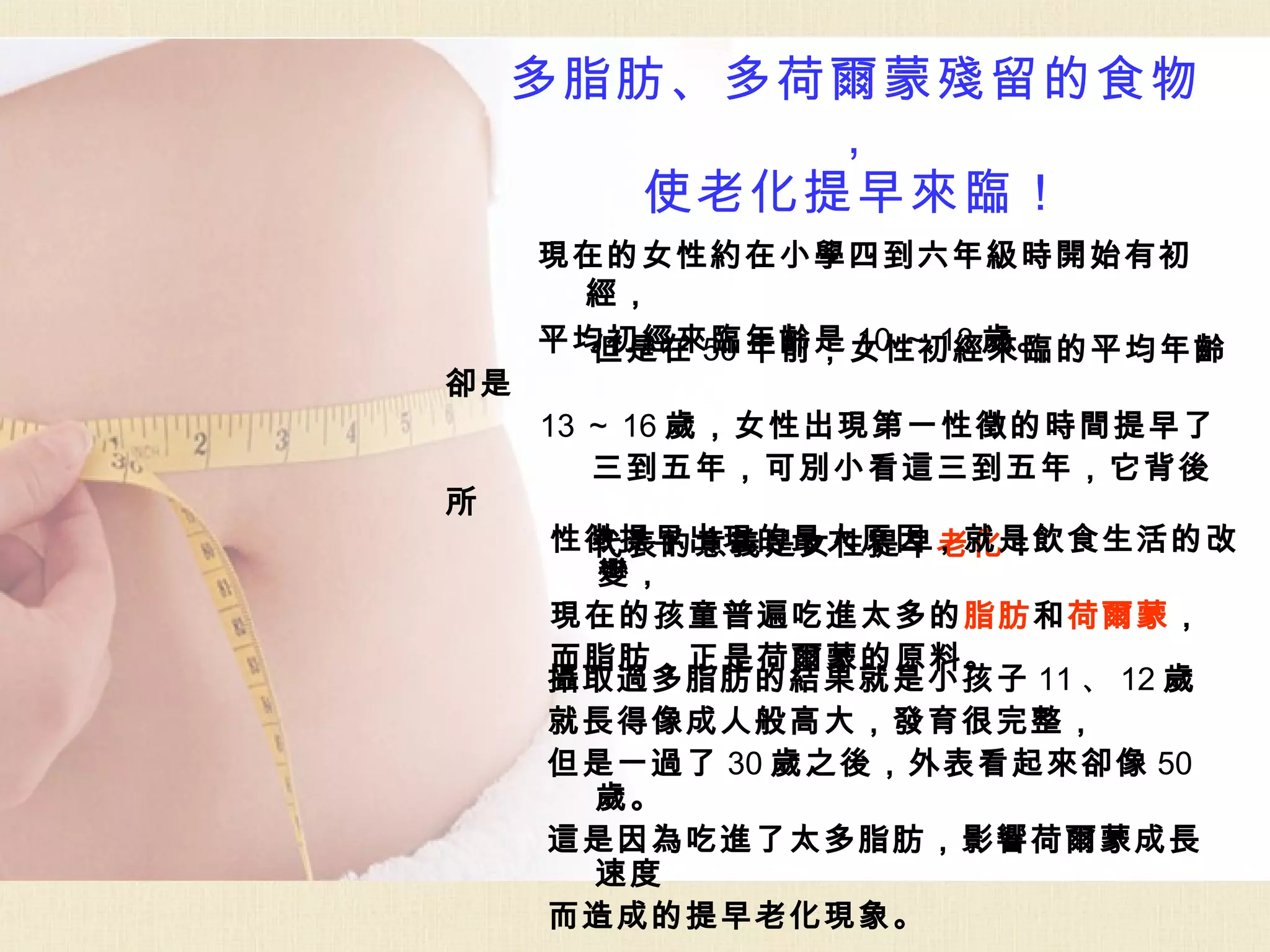 多脂肪、多荷爾蒙殘留的食物
          ，
      使老化提早來臨！
     現在的女性約在小學四到六年級時開始有初
      經，
     平均初經來臨年齡是 10 ～ 13 歲。
       但是在 50 年前，女性初經來臨的平均年齡
卻是
     13 ～ 16 歲，女性出現第一性徵的時間提早了
        三到五年，可別小看這三到五年，它背後
所
     性徵提早出現的最大原因，就是飲食生活的改
      代表的意義是女性提早老化！
      變，
     現在的孩童普遍吃進太多的脂肪和荷爾蒙，
     而脂肪，正是荷爾蒙的原料。
     攝取過多脂肪的結果就是小孩子 11 、 12 歲
     就長得像成人般高大，發育很完整，
     但是一過了 30 歲之後，外表看起來卻像 50
      歲。
     這是因為吃進了太多脂肪，影響荷爾蒙成長
      速度
     而造成的提早老化現象。
 