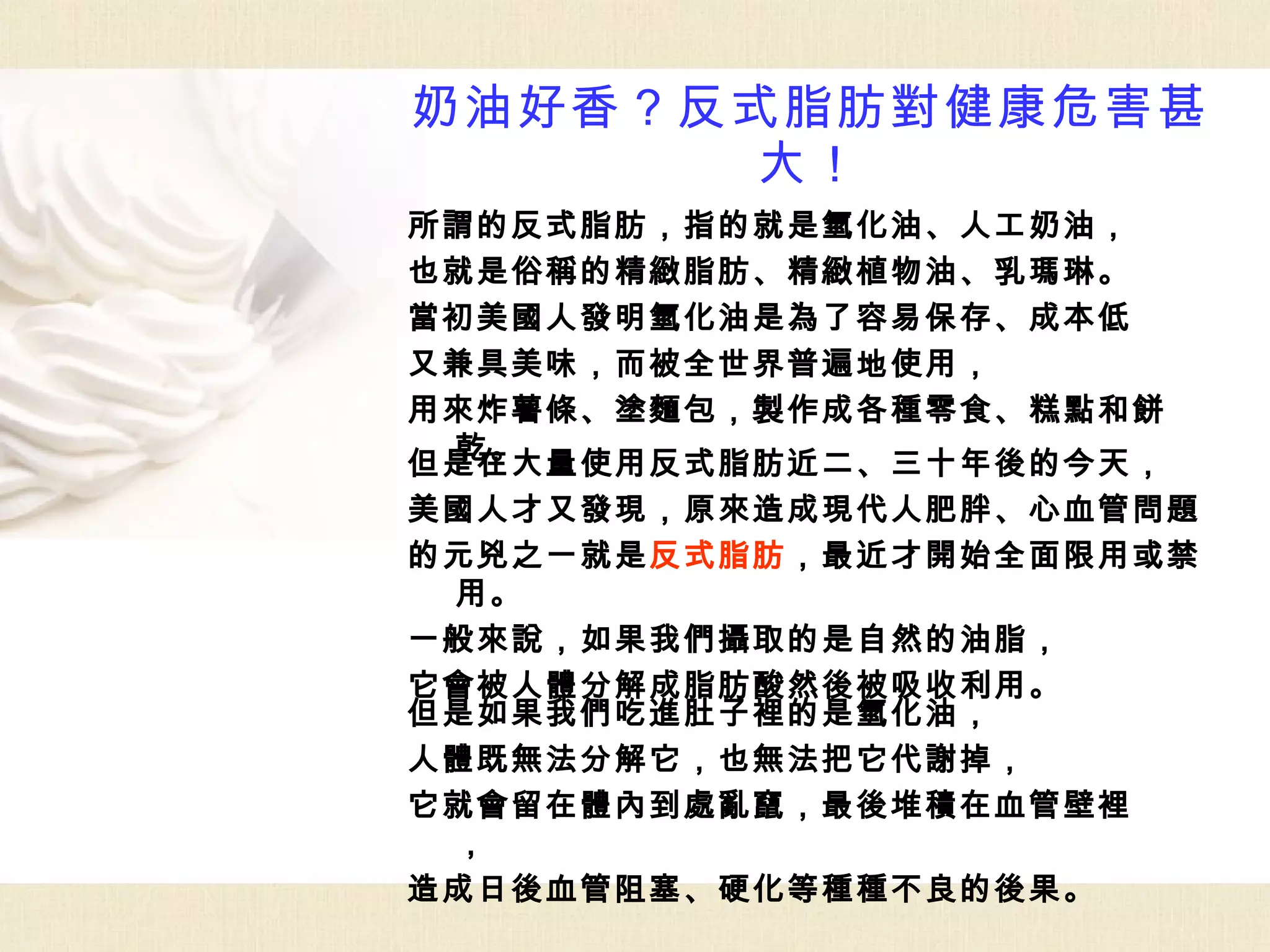 奶油好香？反式脂肪對健康危害甚
      大！
所謂的反式脂肪，指的就是氫化油、人工奶油，
也就是俗稱的精緻脂肪、精緻植物油、乳瑪琳。
當初美國人發明氫化油是為了容易保存、成本低
又兼具美味，而被全世界普遍地使用，
用來炸薯條、塗麵包，製作成各種零食、糕點和餅
 乾。
但是在大量使用反式脂肪近二、三十年後的今天，
美國人才又發現，原來造成現代人肥胖、心血管問題
的元兇之一就是反式脂肪，最近才開始全面限用或禁
 用。
一般來說，如果我們攝取的是自然的油脂，
它會被人體分解成脂肪酸然後被吸收利用。
但是如果我們吃進肚子裡的是氫化油，
人體既無法分解它，也無法把它代謝掉，
它就會留在體內到處亂竄，最後堆積在血管壁裡
 ，
造成日後血管阻塞、硬化等種種不良的後果。
 