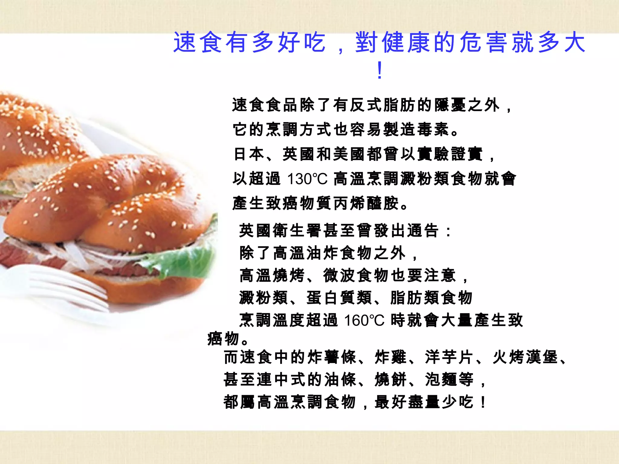 速食有多好吃，對健康的危害就多大
       ！
  速食食品除了有反式脂肪的隱憂之外，
  它的烹調方式也容易製造毒素。
  日本、英國和美國都曾以實驗證實，
  以超過 130℃ 高溫烹調澱粉類食物就會
  產生致癌物質丙烯醯胺。
   英國衛生署甚至曾發出通告：
   除了高溫油炸食物之外，
   高溫燒烤、微波食物也要注意，
   澱粉類、蛋白質類、脂肪類食物
   烹調溫度超過 160℃ 時就會大量產生致
 癌物。
  而速食中的炸薯條、炸雞、洋芋片、火烤漢堡、
  甚至連中式的油條、燒餅、泡麵等，
  都屬高溫烹調食物，最好盡量少吃！
 