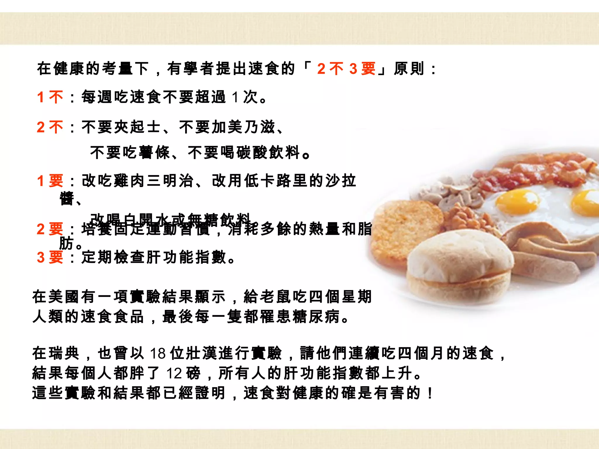 在健康的考量下，有學者提出速食的「 2 不 3 要」原則：
1 不：每週吃速食不要超過 1 次。

2 不：不要夾起士、不要加美乃滋、
    不要吃薯條、不要喝碳酸飲料 。
1 要：改吃雞肉三明治、改用低卡路里的沙拉
   醬、
     改喝白開水或無糖飲料。
2 要：培養固定運動習慣，消耗多餘的熱量和脂
   肪。
3 要：定期檢查肝功能指數。

在美國有一項實驗結果顯示，給老鼠吃四個星期
人類的速食食品，最後每一隻都罹患糖尿病。

在瑞典，也曾以 18 位壯漢進行實驗，請他們連續吃四個月的速食，
結果每個人都胖了 12 磅，所有人的肝功能指數都上升。
這些實驗和結果都已經證明，速食對健康的確是有害的！
 