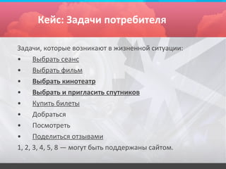Кейс: Задачи потребителя

Задачи, которые возникают в жизненной ситуации:
•     Выбрать сеанс
•     Выбрать фильм
•     Выбрать кинотеатр
•     Выбрать и пригласить спутников
•     Купить билеты
•     Добраться
•     Посмотреть
•     Поделиться отзывами
1, 2, 3, 4, 5, 8 — могут быть поддержаны сайтом.
 