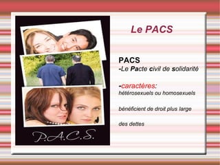 Le PACS


PACS
-Le Pacte civil de solidarité

-caractères:
hétérosexuels ou homosexuels

bénéficient de droit plus large

des dettes
 