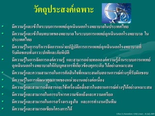 วัตถุประสงค์เฉพาะ
•   มีความรู้และเข้าใจระบบการแพทย์ฉุกเฉินนอกโรงพยาบาลในประเทศไทย
•   มีความรู้และเข้าใจบทบาทของพยาบาล ในระบบการแพทย์ฉกเฉินนอกโรงพยาบาล ใน
                                                           ุ
    ประเทศไทย
•   มีความรู้ในการบริหารจัดการหน่วยปฏิบัติการการแพทย์ฉุกเฉินนอกโรงพยาบาลที่
    รับผิดชอบทั้งภาวะปกติและภัยพิบัติ
•   มีความรู้ในการจัดการองค์ความรู้ และสามารถถ่ายทอดองค์ความรู้ด้านระบบการแพทย์
    ฉุกเฉินนอกโรงพยาบาลให้กับบุคลากรที่เกี่ยวข้องทุกระดับ ได้อย่างเหมาะสม
•   มีความรู้และความสามารถในการตัดสินใจที่เหมาะสมกับสถานการณ์ต่างๆที่รับผิดชอบ
•   มีความรู้ในการพัฒนาคุณภาพของหน่วยงานอย่างต่อเนื่อง
•   มีความรู้และสามารถสื่อสารและใช้เครื่องมือสื่อสารในสถานการณ์ต่างๆได้อย่างเหมาะสม
•   มีความรู้และสามารถในการบริหารความขัดแย้งและความเครียด
•   มีความรู้และสามารถในการสร้างแรงจูงใจ และการทางานเป็นทีม
•   มีความรู้และสามารถเขียนโครงการได้
                                                              Ubon 31,Narenthorn EMS Center , 16 July 2009
 