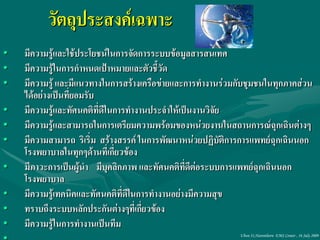 วัตถุประสงค์เฉพาะ
•   มีความรู้และใช้ประโยชน์ในการจัดการระบบข้อมูลสารสนเทศ
•   มีความรู้ในการกาหนดเป้าหมายและตัวชี้วัด
•   มีความรู้ และมีแนวทางในการสร้างเครือข่ายและการทางานร่วมกับชุมชนในทุกภาคส่วน
    ได้อย่างเป็นที่ยอมรับ
•   มีความรู้และทัศนคติที่ดีในการทางานประจาให้เป็นงานวิจัย
•   มีความรู้และสามารถในการเตรียมความพร้อมของหน่วยงานในสถานการณ์ฉุกเฉินต่างๆ
•   มีความสามารถ ริเริ่ม สร้างสรรค์ ในการพัฒนาหน่วยปฏิบัติการการแพทย์ฉุกเฉินนอก
    โรงพยาบาลในทุกๆด้านที่เกี่ยวข้อง
•   มีภาวะการเป็นผู้นา มีบุคลิกภาพ และทัศนคติที่ดีต่อระบบการแพทย์ฉุกเฉินนอก
    โรงพยาบาล
•   มีความรู้เทคนิคและทัศนคติที่ดีในการทางานอย่างมีความสุข
•   ทราบถึงระบบหลักประกันต่างๆที่เกี่ยวข้อง
•   มีความรู้ในการทางานเป็นทีม
                                                            Ubon 31,Narenthorn EMS Center , 16 July 2009
 