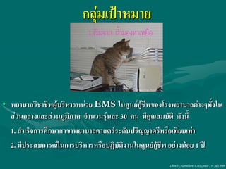 กลุ่มเป้าหมาย



• พยาบาลวิชาชีพผู้บริหารหน่วย EMS ในศูนย์กู้ชีพของโรงพยาบาลต่างๆทั้งใน
  ส่วนกลางและส่วนภูมิภาค จานวนรุ่นละ 30 คน มีคุณสมบัติ ดังนี้
  1. สาเร็จการศึกษาสาขาพยาบาลศาสตร์ระดับปริญญาตรีหรือเทียบเท่า
  2. มีประสบการณ์ในการบริหารหรือปฏิบัติงานในศูนย์กู้ชีพ อย่างน้อย 1 ปี
                                                     Ubon 31,Narenthorn EMS Center , 16 July 2009
 