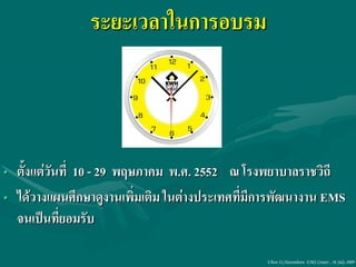 ระยะเวลาในการอบรม



• ตั้งแต่วันที่ 10 - 29 พฤษภาคม พ.ศ. 2552 ณ โรงพยาบาลราชวิถี
• ได้วางแผนศึกษาดูงานเพิมเติม ในต่างประเทศที่มีการพัฒนางาน EMS
                           ่
  จนเป็นที่ยอมรับ

                                               Ubon 31,Narenthorn EMS Center , 16 July 2009
 