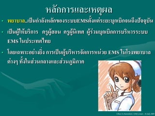 หลักการและเหตุผล
• พยาบาล..เป็นกาลังหลักของระบบEMSตั้งแต่ระยะบุกเบิกจนถึงปัจจุบัน
• เป็นผู้ให้บริการ ครูผู้สอน ครูผู้นิเทศ ผู้ร่วมบุกเบิกการบริหารระบบ
  EMS ในประเทศไทย
• โดยเฉพาะอย่างยิง การเป็นผู้บริหารจัดการหน่วย EMS ในโรงพยาบาล
                   ่
  ต่างๆ ทั้งในส่วนกลางและส่วนภูมิภาค




                                                   Ubon 31,Narenthorn EMS Center , 16 July 2009
 