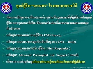 ศูนย์กู้ชีพ “นเรนทร” โรงพยาบาลราชวิถี

• พัฒนาหลักสูตรการฝึกอบรมต่างๆสาหรับบุคลากรที่ปฏิบัติงานในศูนย์
  กู้ชีพ และบุคลากรที่เกี่ยวข้องมาอย่างต่อเนื่องจนขยายผลครอบคลุม
  ทั่วประเทศ
• หลักสูตรอบรมพยาบาลกู้ชีพ ( EMS Nurse),
• หลักสูตรอบรมเวชกรฉุกเฉินขั้นพื้นฐาน ( EMT – Basic)
• หลักสูตรอบรมอาสาสมัครกู้ชีพ ( First Responder )
• หลักสูตร Advanced Prehospital Life Support ( แพทย์)
• เนื้อหาสาระส่วนใหญ่เน้นองค์ความรู้และทักษะในการปฏิบัติงาน
                                                Ubon 31,Narenthorn EMS Center , 16 July 2009
 