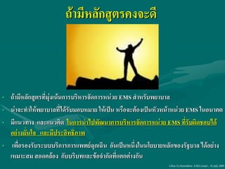 ถ้ามีหลักสูตรคงจะดี



• ถ้ามีหลักสูตรที่มุ่งเน้นการบริหารจัดการหน่วย EMS สาหรับพยาบาล
• น่าจะทาให้พยาบาลที่ได้รับมอบหมาย ให้เป็น หรือจะต้องเป็นหัวหน้าหน่วย EMS ในอนาคต
• มีแนวทาง และแนวคิด ในการนาไปพัฒนาการบริหารจัดการหน่วย EMS ที่รับผิดชอบได้
  อย่างมั่นใจ และมีประสิทธิภาพ
• เพื่อรองรับระบบบริการการแพทย์ฉุกเฉิน อันเป็นหนึ่งในนโยบายหลักของรัฐบาล ได้อย่าง
  เหมาะสม สอดคล้อง กับบริบทและข้อจากัดที่แตกต่างกัน
                                                             Ubon 31,Narenthorn EMS Center , 16 July 2009
 