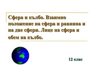 Сфера и кълбо. Взаимно
положение на сфера и равнина и
на две сфери. Лице на сфера и
обем на кълбо.



                       12 клас
 