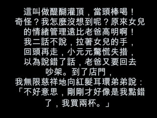 這叫做醍醐灌頂，當頭棒喝！
奇怪？我怎麼沒想到呢？原來女兒
 的情緒管理遠比老爸高明啊！
 我二話不說，拉著女兒的手，
 回頭再走，小元元驚慌失措，
 以為說錯了話，老爸又要回去
    吵架。到了店門，
我無限慈祥地向紅髮耳環弟弟說：
「不好意思，剛剛才好像是我點錯
   了，我買兩杯。」
 
