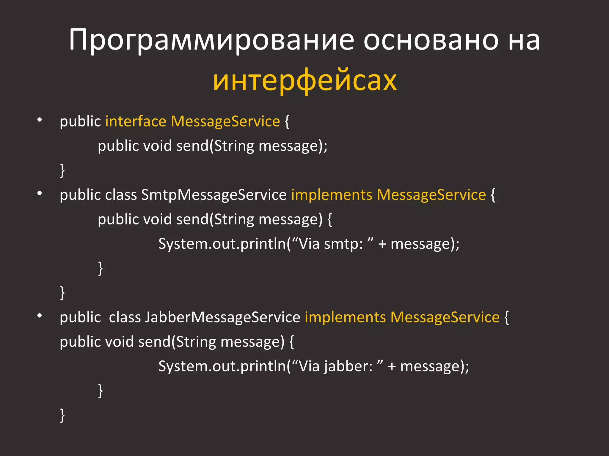 Программирование основано на
             интерфейсах
•   public interface MessageService {
         public void send(String message);
    }
•   public class SmtpMessageService implements MessageService {
         public void send(String message) {
                   System.out.println(“Via smtp: ” + message);
         }
    }
•   public class JabberMessageService implements MessageService {
    public void send(String message) {
                   System.out.println(“Via jabber: ” + message);
         }
    }
 