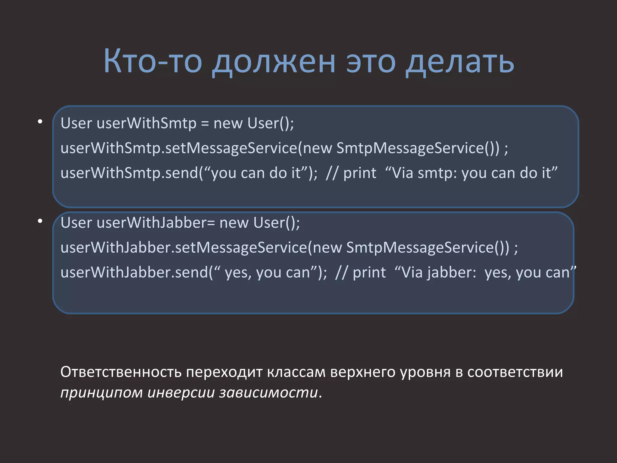Кто-то должен это делать
•   User userWithSmtp = new User();
    userWithSmtp.setMessageService(new SmtpMessageService()) ;
    userWithSmtp.send(“you can do it”); // print “Via smtp: you can do it”

•   User userWithJabber= new User();
    userWithJabber.setMessageService(new SmtpMessageService()) ;
    userWithJabber.send(“ yes, you can”); // print “Via jabber: yes, you can”




    Ответственность переходит классам верхнего уровня в соответствии
    принципом инверсии зависимости.
 