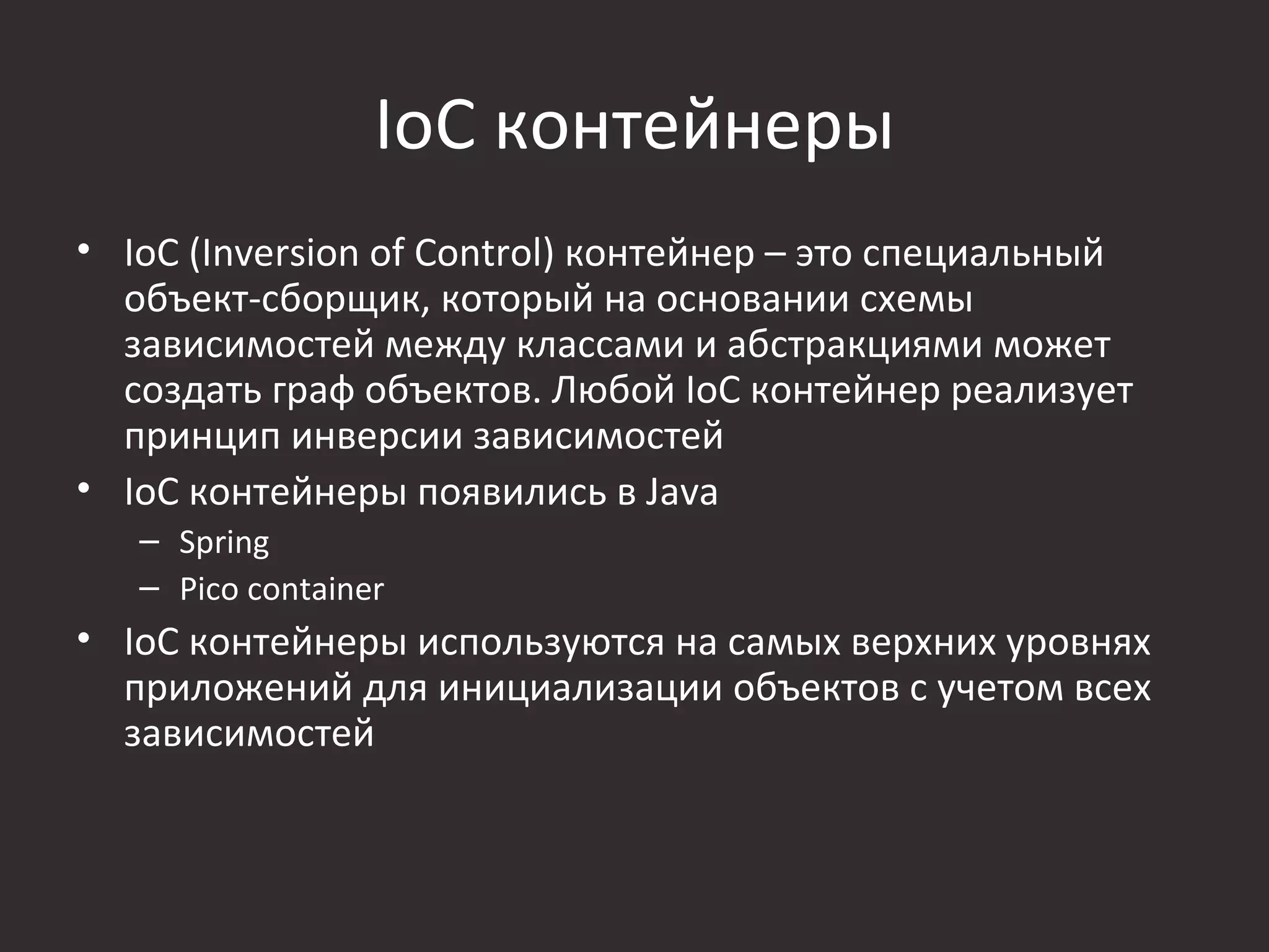 IoC контейнеры
• IoC (Inversion of Control) контейнер – это специальный
  объект-сборщик, который на основании схемы
  зависимостей между классами и абстракциями может
  создать граф объектов. Любой IoC контейнер реализует
  принцип инверсии зависимостей
• IoC контейнеры появились в Java
   – Spring
   – Pico container
• IoC контейнеры используются на самых верхних уровнях
  приложений для инициализации объектов с учетом всех
  зависимостей
 