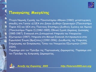 Παναγιώτης Μπεγλίτης
Πτυχίο Νομικής Σχολής του Πανεπιστημίου Αθηνών (1980)· μεταπτυχιακές
σπουδές στη Γαλλία: α) DEA στο Δίκαιο Διεθνών Οργανισμών (Πανεπιστήμιο
Παρίσι ΧΙ) και DEA στις Πολιτικές Επιστήμες (Διεθνείς Σχέσεις και Άμυνα)
(Πανεπιστήμιο Παρίσι Ι) (1982-1985). Εθνική Σχολή Δημόσιας Διοίκησης
(1985-1987). Εισαγωγή στη Διπλωματική Υπηρεσία του Υπουργείου
Εξωτερικών (1987). Υπηρεσία στη Μόνιμη Ελληνική Αντιπροσωπεία στην
Ευρωπαϊκή Ένωση (Βρυξέλλες) (1992-1996). Διευθυντής της Υπηρεσίας
Ενημέρωσης και Εκπρόσωπος Τύπου του Υπουργείου Εξωτερικών (1999-
2004).
Παράσημο από τον Πρόεδρο της Πορτογαλικής Δημοκρατίας. Παράσημο από
τον Πρόεδρο της Κυπριακής Δημοκρατίας.




       Άνοιξη της Ευρώπης 2005              http://futurum2005.eun.org
 