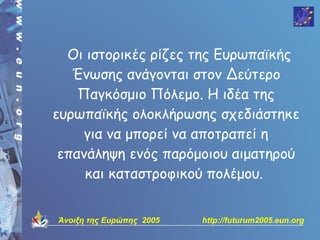 Οι ιστορικές ρίζες της Ευρωπαϊκής
   Ένωσης ανάγονται στον Δεύτερο
    Παγκόσμιο Πόλεμο. Η ιδέα της
ευρωπαϊκής ολοκλήρωσης σχεδιάστηκε
    για να μπορεί να αποτραπεί η
 επανάληψη ενός παρόμοιου αιματηρού
     και καταστροφικού πολέμου.


Άνοιξη της Ευρώπης 2005   http://futurum2005.eun.org
 
