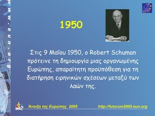 1950

 Στις 9 Μαΐου 1950, ο Robert Schuman
πρότεινε τη δημιουργία μιας οργανωμένης
Ευρώπης, απαραίτητη προϋπόθεση για τη
διατήρηση ειρηνικών σχέσεων μεταξύ των
               λαών της.


Άνοιξη της Ευρώπης 2005   http://futurum2005.eun.org
 