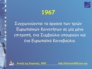 1967
Συγχωνεύονται τα όργανα των τριών
 Ευρωπαϊκών Κοινοτήτων σε μία μόνο
επιτροπή, ένα Συμβούλιο υπουργών και
     ένα Ευρωπαϊκό Κοινοβούλιο.




 Άνοιξη της Ευρώπης 2005   http://futurum2005.eun.org
 