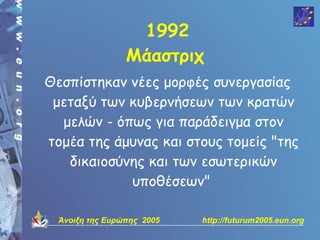 1992
                 Μάαστριχ
Θεσπίστηκαν νέες μορφές συνεργασίας
 μεταξύ των κυβερνήσεων των κρατών
  μελών - όπως για παράδειγμα στον
τομέα της άμυνας και στους τομείς "της
   δικαιοσύνης και των εσωτερικών
            υποθέσεων"

  Άνοιξη της Ευρώπης 2005   http://futurum2005.eun.org
 