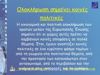 Ολοκλήρωση σημαίνει κοινές
                πολιτικές
Η οικονομική και πολιτική ολοκλήρωση των
  κρατών μελών της Ευρωπαϊκής Ένωσης
   σημαίνει ότι οι χώρες αυτές πρέπει να
   λαμβάνουν κοινές αποφάσεις σε πολλά
   θέματα. Έτσι, έχουν αναπτύξει κοινές
 πολιτικές σε ένα ευρύτατο φάσμα τομέων -
από τη γεωργία στα πολιτιστικά θέματα, από
   την προστασία των καταναλωτών στον
  ανταγωνισμό, από το περιβάλλον και την
 Άνοιξη της Ευρώπης μεταφορές και το εμπόριο.
  ενέργεια στις 2005          http://futurum2005.eun.org
 