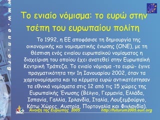 Tο ενιαίο νόμισμα: το ευρώ στην
 τσέπη του ευρωπαίου πολίτη
     Το 1992, η ΕΕ αποφάσισε τη δημιουργία της
 οικονομικής και νομισματικής ένωσης (ΟΝΕ), με τη
   θέσπιση ενός ενιαίου ευρωπαϊκού νομίσματος η
διαχείριση του οποίου έχει ανατεθεί στην Ευρωπαϊκή
Κεντρική Τράπεζα. Το ενιαίο νόμισμα -το ευρώ- έγινε
  πραγματικότητα την 1η Ιανουαρίου 2002, όταν τα
χαρτονομίσματα και τα κέρματα ευρώ αντικατέστησαν
 τα εθνικά νομίσματα στις 12 από τις 15 χώρες της
   Ευρωπαϊκής Ένωσης (Βέλγιο, Γερμανία, Ελλάδα,
  Ισπανία, Γαλλία, Ιρλανδία, Ιταλία, Λουξεμβούργο,
 Κάτω Χώρες, Αυστρία, Πορτογαλία και Φινλανδία).
  Άνοιξη της Ευρώπης 2005      http://futurum2005.eun.org
 
