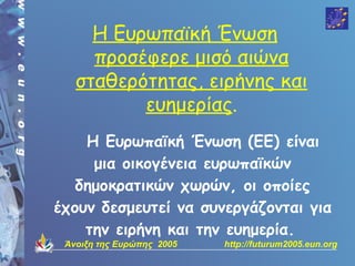 Η Ευρωπαϊκή Ένωση
     προσέφερε μισό αιώνα
   σταθερότητας, ειρήνης και
          ευημερίας.
    Η Ευρωπαϊκή Ένωση (ΕΕ) είναι
     μια οικογένεια ευρωπαϊκών
   δημοκρατικών χωρών, οι οποίες
έχουν δεσμευτεί να συνεργάζονται για
    την ειρήνη και την ευημερία.
 Άνοιξη της Ευρώπης 2005   http://futurum2005.eun.org
 