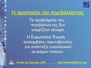 Η προστασία του περιβάλλοντος
          Τα προβλήματα του
           περιβάλλοντος δεν
           γνωρίζουν σύνορα.
        Η Ευρωπαϊκή Ένωση
      αναλαμβάνει πρωτοβουλίες
       για ανάπτυξη οικολογικών
           αειφόρων λύσεων

 Άνοιξη της Ευρώπης 2005   http://futurum2005.eun.org
 