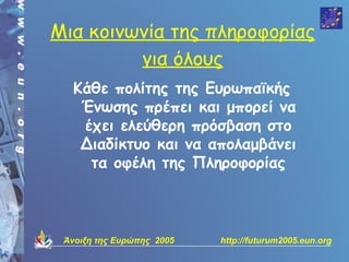 Μια κοινωνία της πληροφορίας
         για όλους
   Κάθε πολίτης της Ευρωπαϊκής
    Ένωσης πρέπει και μπορεί να
    έχει ελεύθερη πρόσβαση στο
    Διαδίκτυο και να απολαμβάνει
     τα οφέλη της Πληροφορίας



 Άνοιξη της Ευρώπης 2005   http://futurum2005.eun.org
 